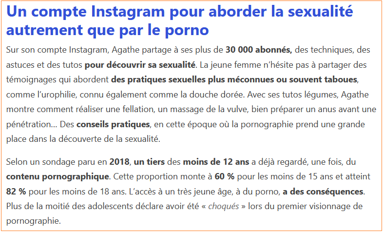 Un compte Instagram pour aborder la sexualité autrement que par le porno Sur son compte Instagram, Agathe partage à ses plus de 30 000 abonnés, des techniques, des astuces et des tutos pour découvrir sa sexualité. La jeune femme n’hésite pas à partager des témoignages qui abordent des pratiques sexuelles plus méconnues ou souvent taboues, comme l’urophilie, connu également comme la douche dorée. Avec ses tutos légumes, Agathe montre comment réaliser une fellation, un massage de la vulve, bien préparer un anus avant une pénétration… Des conseils pratiques, en cette époque où la pornographie prend une grande place dans la découverte de la sexualité.